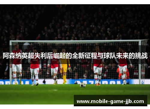 阿森纳英超失利后崛起的全新征程与球队未来的挑战